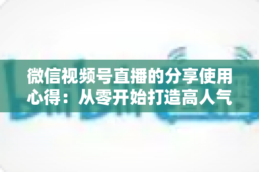 微信视频号直播的分享使用心得：从零开始打造高人气直播的实战指南