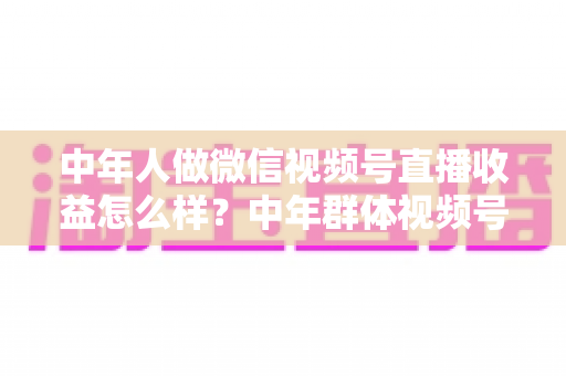 中年人做微信视频号直播收益怎么样？中年群体视频号直播变现全攻略：真实收入水平、五大赚钱门道与避坑经验一次讲透