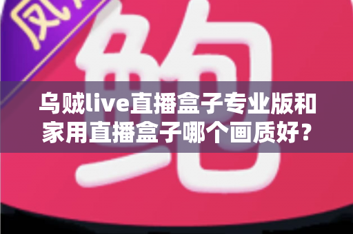 乌贼live直播盒子专业版和家用直播盒子哪个画质好？深度解析两大直播设备画质差异，帮你选出最适合的直播利器