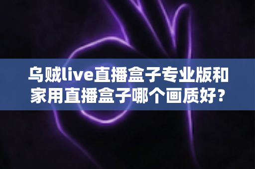 乌贼live直播盒子专业版和家用直播盒子哪个画质好？深度解析两大直播设备画质差异，帮你选出最适合的直播利器