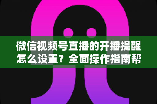 微信视频号直播的开播提醒怎么设置？全面操作指南帮你轻松不错过每一场精彩直播