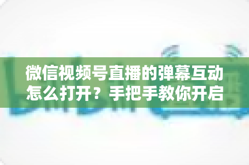 微信视频号直播的弹幕互动怎么打开?手把手教你开启弹幕互动,提升直播间人气与转化 微信视频号直播的弹幕互动怎么打开?手把手教你开启弹幕互动,提升直播间人气与转化