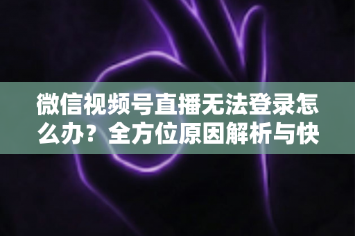微信视频号直播无法登录怎么办？全方位原因解析与快速修复指南助你顺利开播