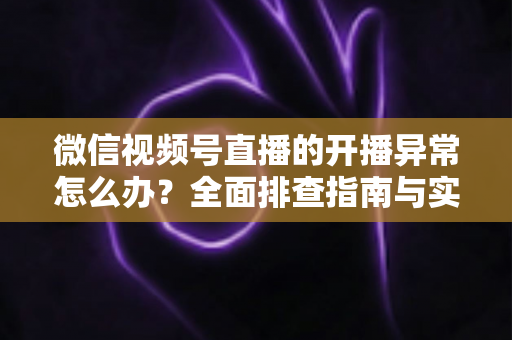 微信视频号直播的开播异常怎么办？全面排查指南与实用解决方案助您快速恢复直播