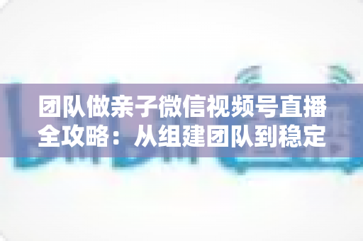 团队做亲子微信视频号直播全攻略：从组建团队到稳定变现的实战打法