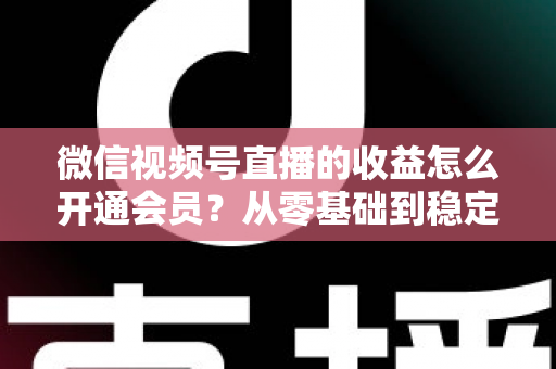 微信视频号直播的收益怎么开通会员？从零基础到稳定变现的全流程实操指南