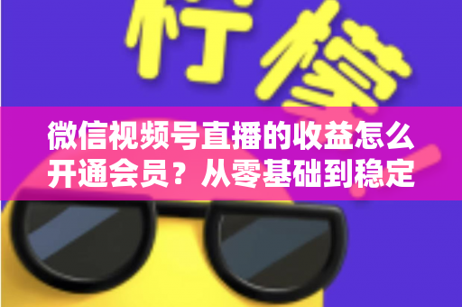 微信视频号直播的收益怎么开通会员？从零基础到稳定变现的全流程实操指南