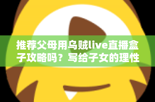 推荐父母用乌贼live直播盒子攻略吗?写给子女的理性分析与避坑指南 推荐父母用乌贼live直播盒子攻略吗?写给子女的理性分析与避坑指南