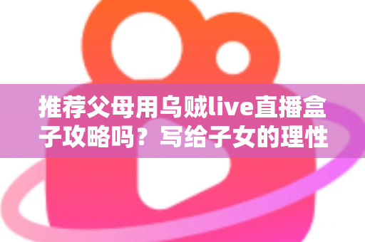 推荐父母用乌贼live直播盒子攻略吗?写给子女的理性分析与避坑指南 推荐父母用乌贼live直播盒子攻略吗?写给子女的理性分析与避坑指南