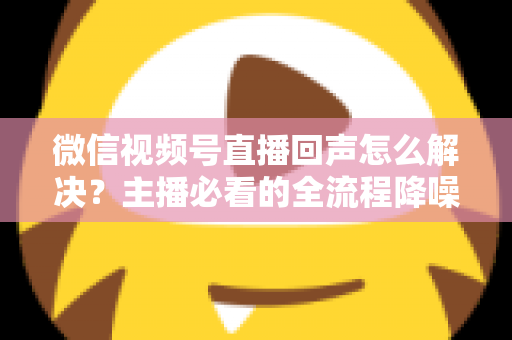 微信视频号直播回声怎么解决？主播必看的全流程降噪指南与实用排查技巧