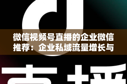 微信视频号直播的企业微信推荐:企业私域流量增长与转化的实战指南 微信视频号直播的企业微信推荐:企业私域流量增长与转化的实战指南