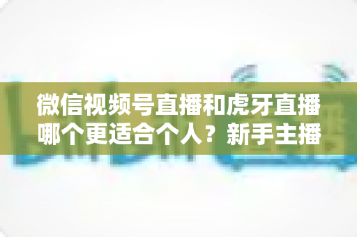 微信视频号直播和虎牙直播哪个更适合个人?新手主播深度对比解析 微信视频号直播和虎牙直播哪个更适合个人?新手主播深度对比解析
