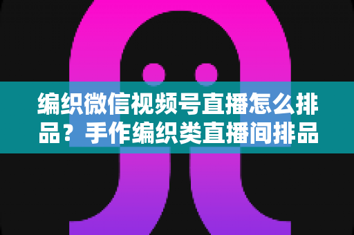 编织微信视频号直播怎么排品？手作编织类直播间排品逻辑与实战全攻略