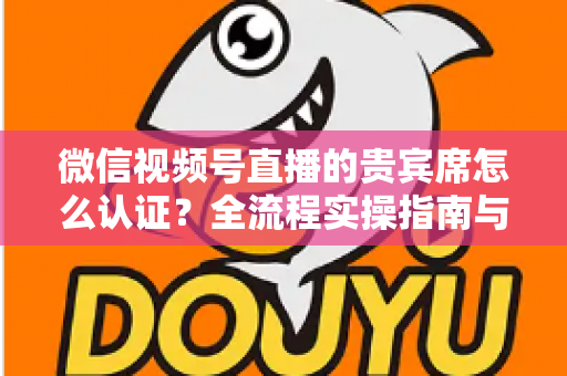 微信视频号直播的贵宾席怎么认证?全流程实操指南与避坑手册 微信视频号直播的贵宾席怎么认证?全流程实操指南与避坑手册