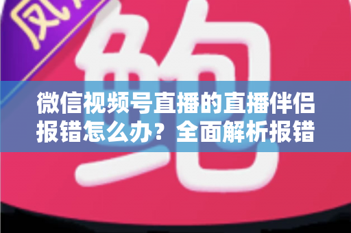 微信视频号直播的直播伴侣报错怎么办？全面解析报错原因与实用解决方案，助你快速恢复开播