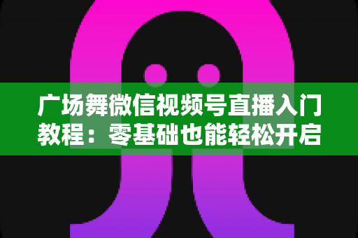 广场舞微信视频号直播入门教程：零基础也能轻松开启舞蹈直播之路