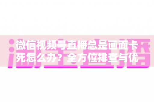 微信视频号直播总是画面卡死怎么办？全方位排查与优化指南，让直播流畅不再卡顿