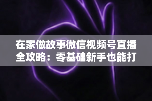 在家做故事微信视频号直播全攻略：零基础新手也能打造高人气居家故事直播间