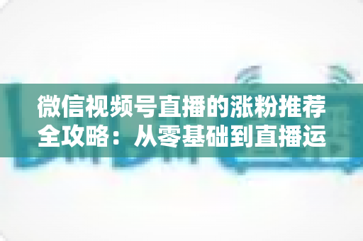微信视频号直播的涨粉推荐全攻略:从零基础到直播运营高手的实战秘籍 微信视频号直播的涨粉推荐全攻略:从零基础到直播运营高手的实战秘籍
