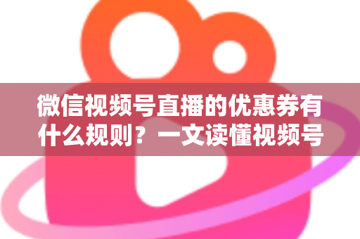 微信视频号直播的优惠券有什么规则？一文读懂视频号直播优惠券玩法与避坑指南