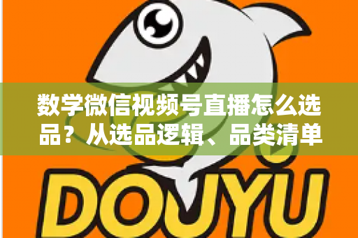数学微信视频号直播怎么选品？从选品逻辑、品类清单到实战避坑的完整攻略