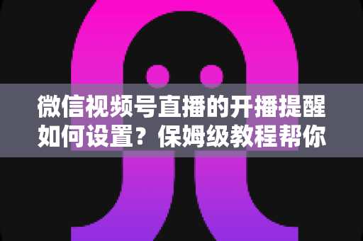 微信视频号直播的开播提醒如何设置？保姆级教程帮你秒开提醒、直播不迷路