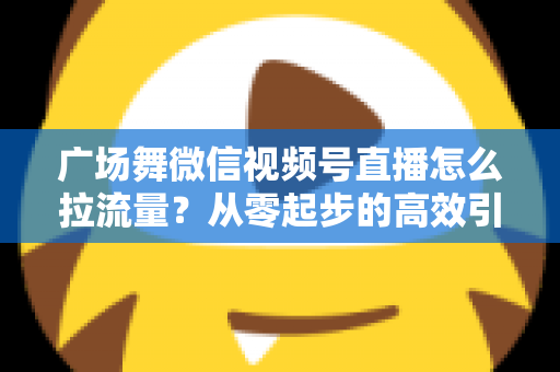 广场舞微信视频号直播怎么拉流量?从零起步的高效引流实战指南 广场舞微信视频号直播怎么拉流量?从零起步的高效引流实战指南