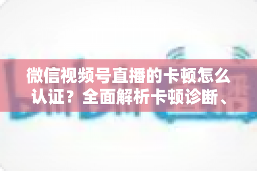 微信视频号直播的卡顿怎么认证？全面解析卡顿诊断、数据收集与官方反馈的完整流程