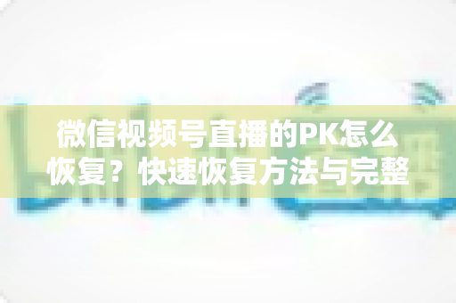 微信视频号直播的PK怎么恢复？快速恢复方法与完整避坑指南全解析