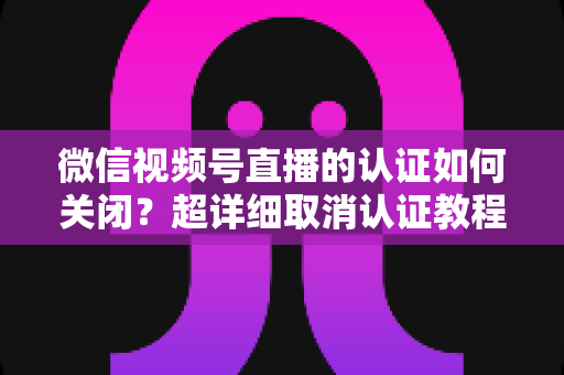 微信视频号直播的认证如何关闭?超详细取消认证教程、影响分析与常见问题解答 微信视频号直播的认证如何关闭?超详细取消认证教程、影响分析与常见问题解答