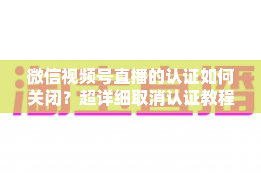 微信视频号直播的认证如何关闭？超详细取消认证教程、影响分析与常见问题解答