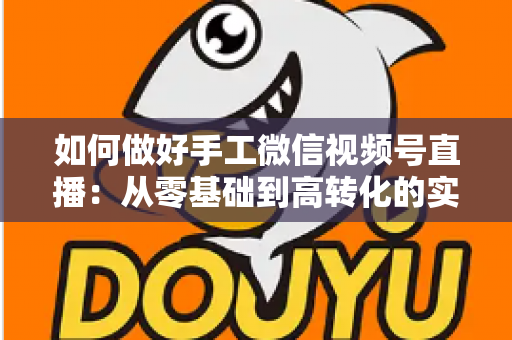如何做好手工微信视频号直播：从零基础到高转化的实战全攻略