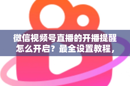 微信视频号直播的开播提醒怎么开启？最全设置教程，让你不再错过任何精彩直播