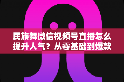 民族舞微信视频号直播怎么提升人气?从零基础到爆款直播的实战运营指南 民族舞微信视频号直播怎么提升人气?从零基础到爆款直播的实战运营指南