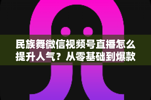 民族舞微信视频号直播怎么提升人气?从零基础到爆款直播的实战运营指南 民族舞微信视频号直播怎么提升人气?从零基础到爆款直播的实战运营指南
