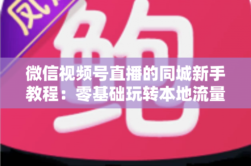 微信视频号直播的同城新手教程:零基础玩转本地流量与变现的完整指南 微信视频号直播的同城新手教程:零基础玩转本地流量与变现的完整指南