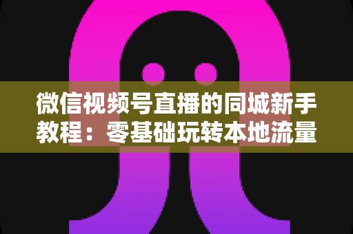微信视频号直播的同城新手教程:零基础玩转本地流量与变现的完整指南 微信视频号直播的同城新手教程:零基础玩转本地流量与变现的完整指南