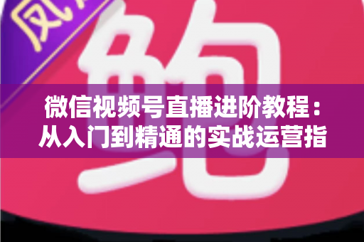 微信视频号直播进阶教程:从入门到精通的实战运营指南 微信视频号直播进阶教程:从入门到精通的实战运营指南