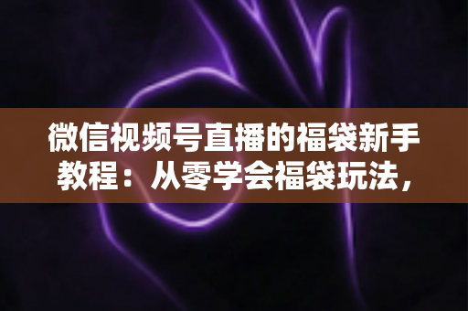 微信视频号直播的福袋新手教程：从零学会福袋玩法，让直播间人气与互动快速起飞