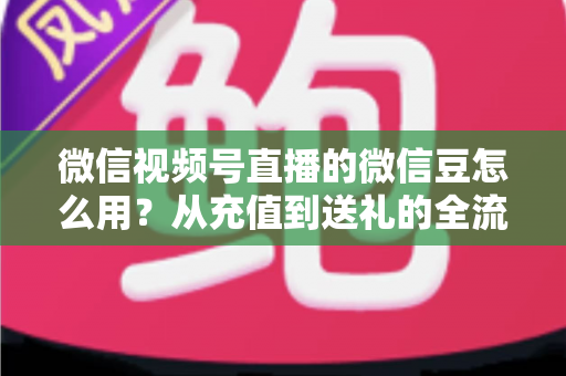 微信视频号直播的微信豆怎么用？从充值到送礼的全流程实用指南