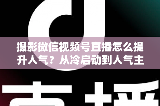 摄影微信视频号直播怎么提升人气?从冷启动到人气主播的实战运营指南 摄影微信视频号直播怎么提升人气?从冷启动到人气主播的实战运营指南
