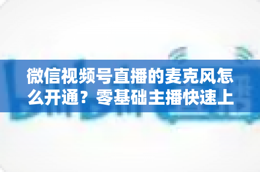 微信视频号直播的麦克风怎么开通?零基础主播快速上手指南与避坑技巧 微信视频号直播的麦克风怎么开通?零基础主播快速上手指南与避坑技巧