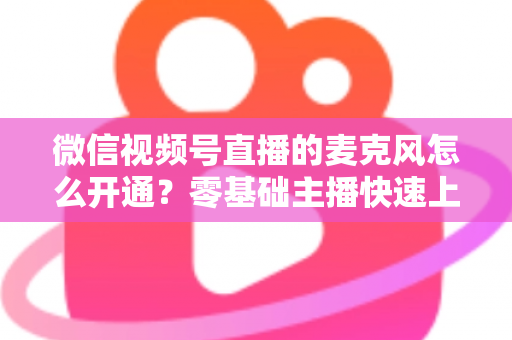 微信视频号直播的麦克风怎么开通？零基础主播快速上手指南与避坑技巧
