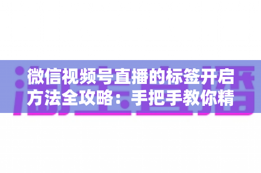 微信视频号直播的标签开启方法全攻略：手把手教你精准定位流量，让直播间人气翻倍