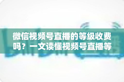 微信视频号直播的等级收费吗?一文读懂视频号直播等级制度与费用真相 微信视频号直播的等级收费吗?一文读懂视频号直播等级制度与费用真相