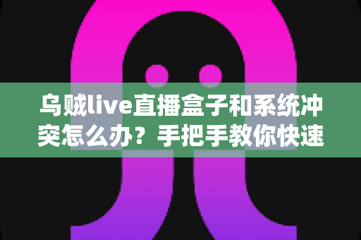 乌贼live直播盒子和系统冲突怎么办?手把手教你快速排查与彻底解决 乌贼live直播盒子和系统冲突怎么办?手把手教你快速排查与彻底解决