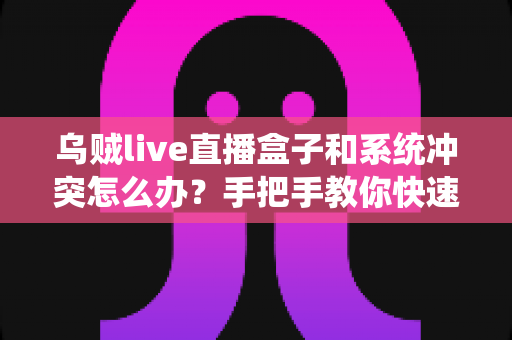 乌贼live直播盒子和系统冲突怎么办？手把手教你快速排查与彻底解决
