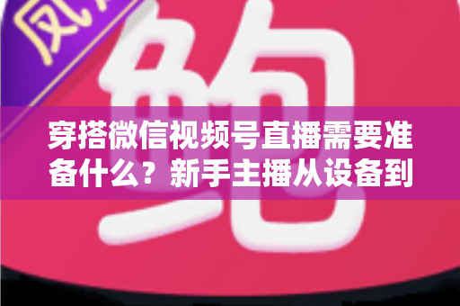 穿搭微信视频号直播需要准备什么?新手主播从设备到选品的开播全流程指南 穿搭微信视频号直播需要准备什么?新手主播从设备到选品的开播全流程指南