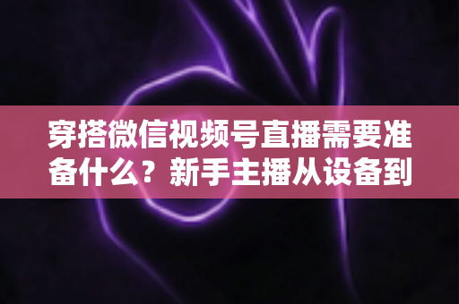 穿搭微信视频号直播需要准备什么?新手主播从设备到选品的开播全流程指南 穿搭微信视频号直播需要准备什么?新手主播从设备到选品的开播全流程指南