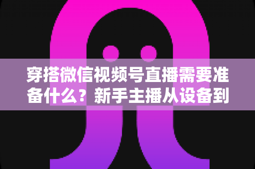 穿搭微信视频号直播需要准备什么？新手主播从设备到选品的开播全流程指南